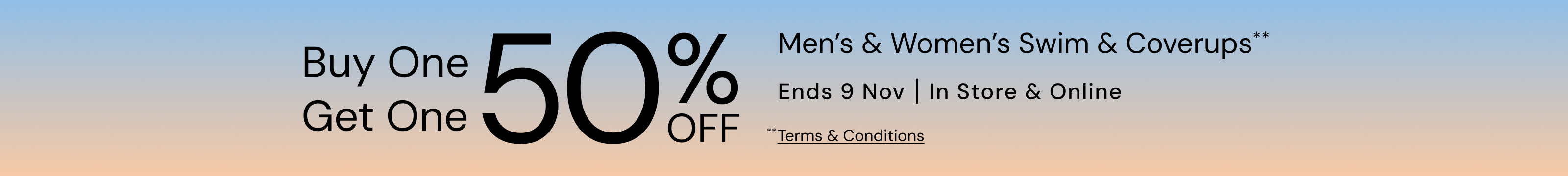 Buy One Get One 50% Off Men's & Women's Swim & Coverups. Ends 9 November. Terms and Conditions Apply.