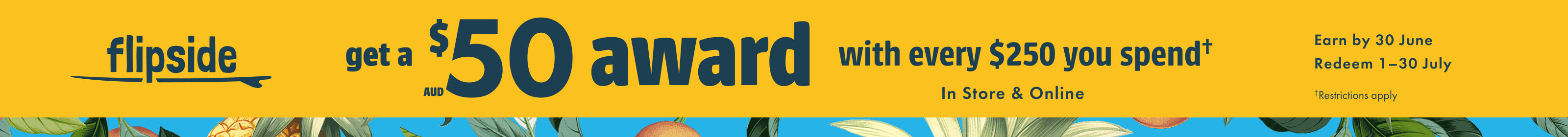 Get a $50 award with every $250 you spend, earn by 30 June. Redeem 1-30 July. Restrictions apply.