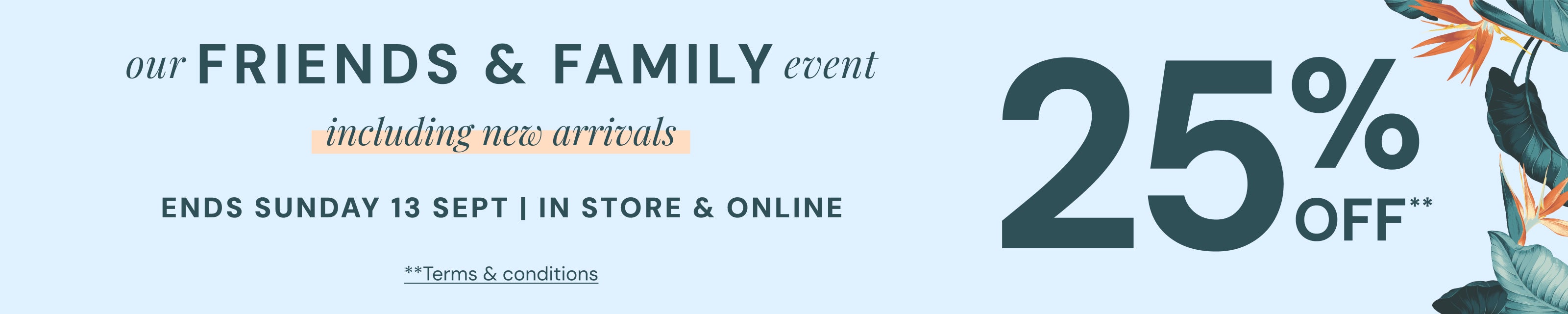 Our Friends and Family event of 25% off including new arrivals ends Sunday 13 September. Terms and Conditions Apply.