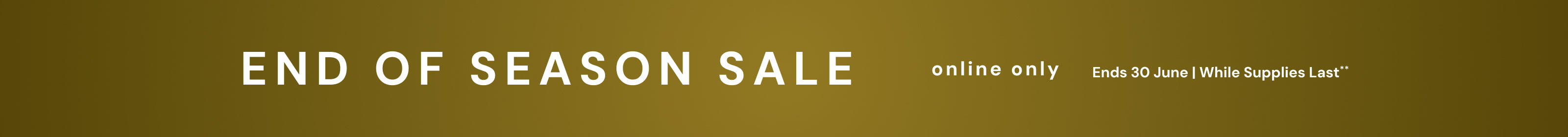 End of Season Sale. Online only. Ends 30 June, while supplies last. Terms and Conditions apply.
